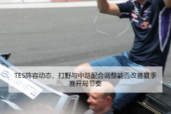 TES阵容动态，打野与中路配合调整能否改善夏季赛开局节奏