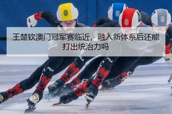 王楚钦澳门冠军赛临近，融入新体系后还能打出统治力吗