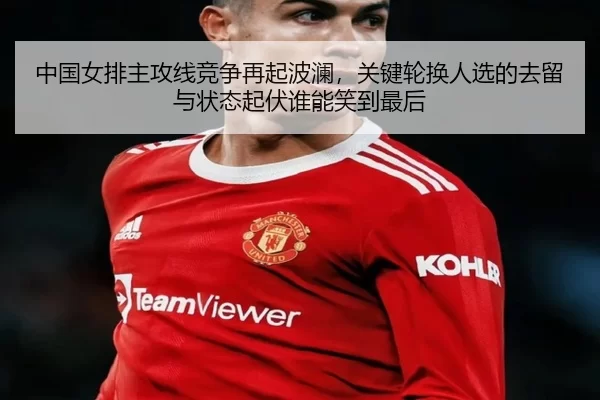 中国女排主攻线竞争再起波澜，关键轮换人选的去留与状态起伏谁能笑到最后